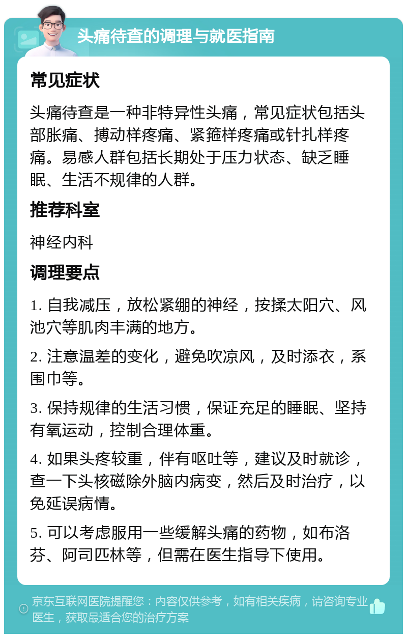 头痛待查的调理与就医指南 常见症状 头痛待查是一种非特异性头痛，常见症状包括头部胀痛、搏动样疼痛、紧箍样疼痛或针扎样疼痛。易感人群包括长期处于压力状态、缺乏睡眠、生活不规律的人群。 推荐科室 神经内科 调理要点 1. 自我减压，放松紧绷的神经，按揉太阳穴、风池穴等肌肉丰满的地方。 2. 注意温差的变化，避免吹凉风，及时添衣，系围巾等。 3. 保持规律的生活习惯，保证充足的睡眠、坚持有氧运动，控制合理体重。 4. 如果头疼较重，伴有呕吐等，建议及时就诊，查一下头核磁除外脑内病变，然后及时治疗，以免延误病情。 5. 可以考虑服用一些缓解头痛的药物，如布洛芬、阿司匹林等，但需在医生指导下使用。