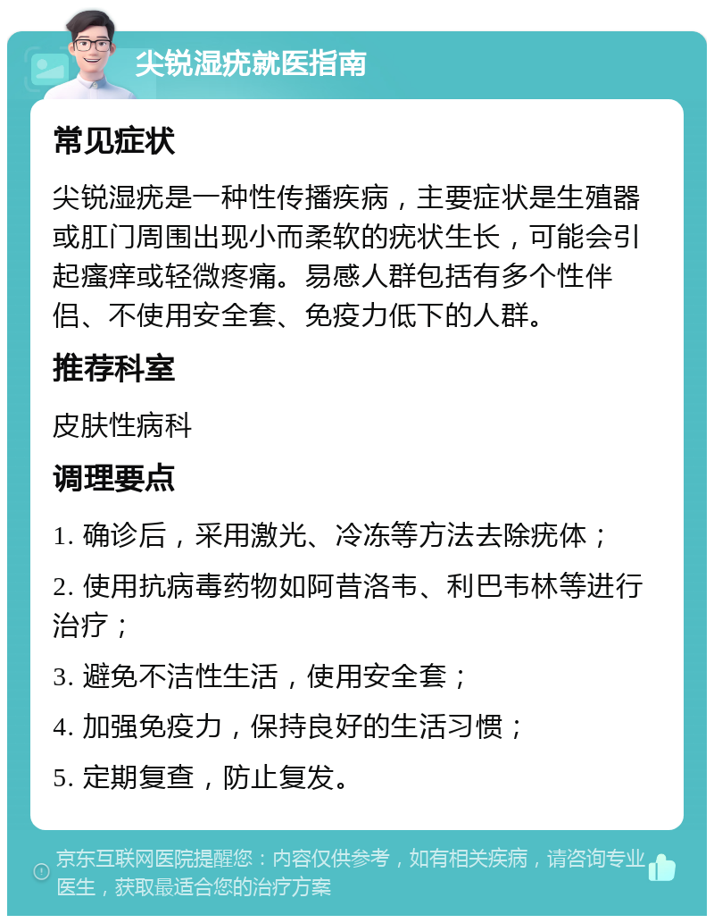 尖锐湿疣就医指南 常见症状 尖锐湿疣是一种性传播疾病，主要症状是生殖器或肛门周围出现小而柔软的疣状生长，可能会引起瘙痒或轻微疼痛。易感人群包括有多个性伴侣、不使用安全套、免疫力低下的人群。 推荐科室 皮肤性病科 调理要点 1. 确诊后，采用激光、冷冻等方法去除疣体； 2. 使用抗病毒药物如阿昔洛韦、利巴韦林等进行治疗； 3. 避免不洁性生活，使用安全套； 4. 加强免疫力，保持良好的生活习惯； 5. 定期复查，防止复发。