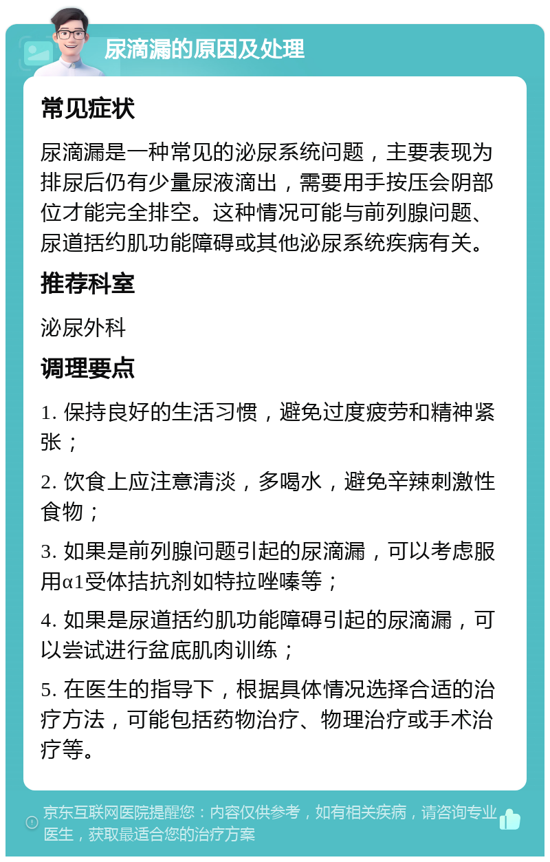 尿滴漏的原因及处理 常见症状 尿滴漏是一种常见的泌尿系统问题，主要表现为排尿后仍有少量尿液滴出，需要用手按压会阴部位才能完全排空。这种情况可能与前列腺问题、尿道括约肌功能障碍或其他泌尿系统疾病有关。 推荐科室 泌尿外科 调理要点 1. 保持良好的生活习惯，避免过度疲劳和精神紧张； 2. 饮食上应注意清淡，多喝水，避免辛辣刺激性食物； 3. 如果是前列腺问题引起的尿滴漏，可以考虑服用α1受体拮抗剂如特拉唑嗪等； 4. 如果是尿道括约肌功能障碍引起的尿滴漏，可以尝试进行盆底肌肉训练； 5. 在医生的指导下，根据具体情况选择合适的治疗方法，可能包括药物治疗、物理治疗或手术治疗等。