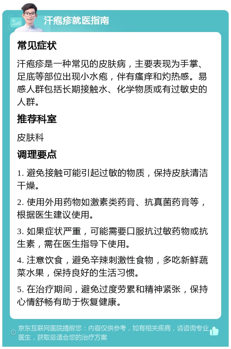 汗疱疹就医指南 常见症状 汗疱疹是一种常见的皮肤病，主要表现为手掌、足底等部位出现小水疱，伴有瘙痒和灼热感。易感人群包括长期接触水、化学物质或有过敏史的人群。 推荐科室 皮肤科 调理要点 1. 避免接触可能引起过敏的物质，保持皮肤清洁干燥。 2. 使用外用药物如激素类药膏、抗真菌药膏等，根据医生建议使用。 3. 如果症状严重，可能需要口服抗过敏药物或抗生素，需在医生指导下使用。 4. 注意饮食，避免辛辣刺激性食物，多吃新鲜蔬菜水果，保持良好的生活习惯。 5. 在治疗期间，避免过度劳累和精神紧张，保持心情舒畅有助于恢复健康。