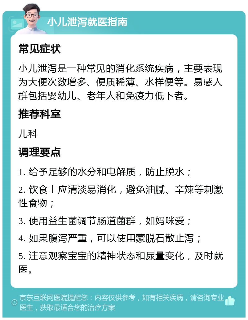 小儿泄泻就医指南 常见症状 小儿泄泻是一种常见的消化系统疾病，主要表现为大便次数增多、便质稀薄、水样便等。易感人群包括婴幼儿、老年人和免疫力低下者。 推荐科室 儿科 调理要点 1. 给予足够的水分和电解质，防止脱水； 2. 饮食上应清淡易消化，避免油腻、辛辣等刺激性食物； 3. 使用益生菌调节肠道菌群，如妈咪爱； 4. 如果腹泻严重，可以使用蒙脱石散止泻； 5. 注意观察宝宝的精神状态和尿量变化，及时就医。