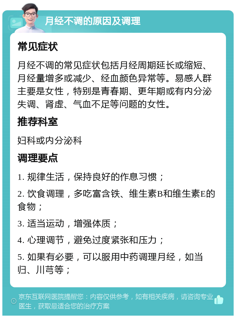 月经不调的原因及调理 常见症状 月经不调的常见症状包括月经周期延长或缩短、月经量增多或减少、经血颜色异常等。易感人群主要是女性，特别是青春期、更年期或有内分泌失调、肾虚、气血不足等问题的女性。 推荐科室 妇科或内分泌科 调理要点 1. 规律生活，保持良好的作息习惯； 2. 饮食调理，多吃富含铁、维生素B和维生素E的食物； 3. 适当运动，增强体质； 4. 心理调节，避免过度紧张和压力； 5. 如果有必要，可以服用中药调理月经，如当归、川芎等；