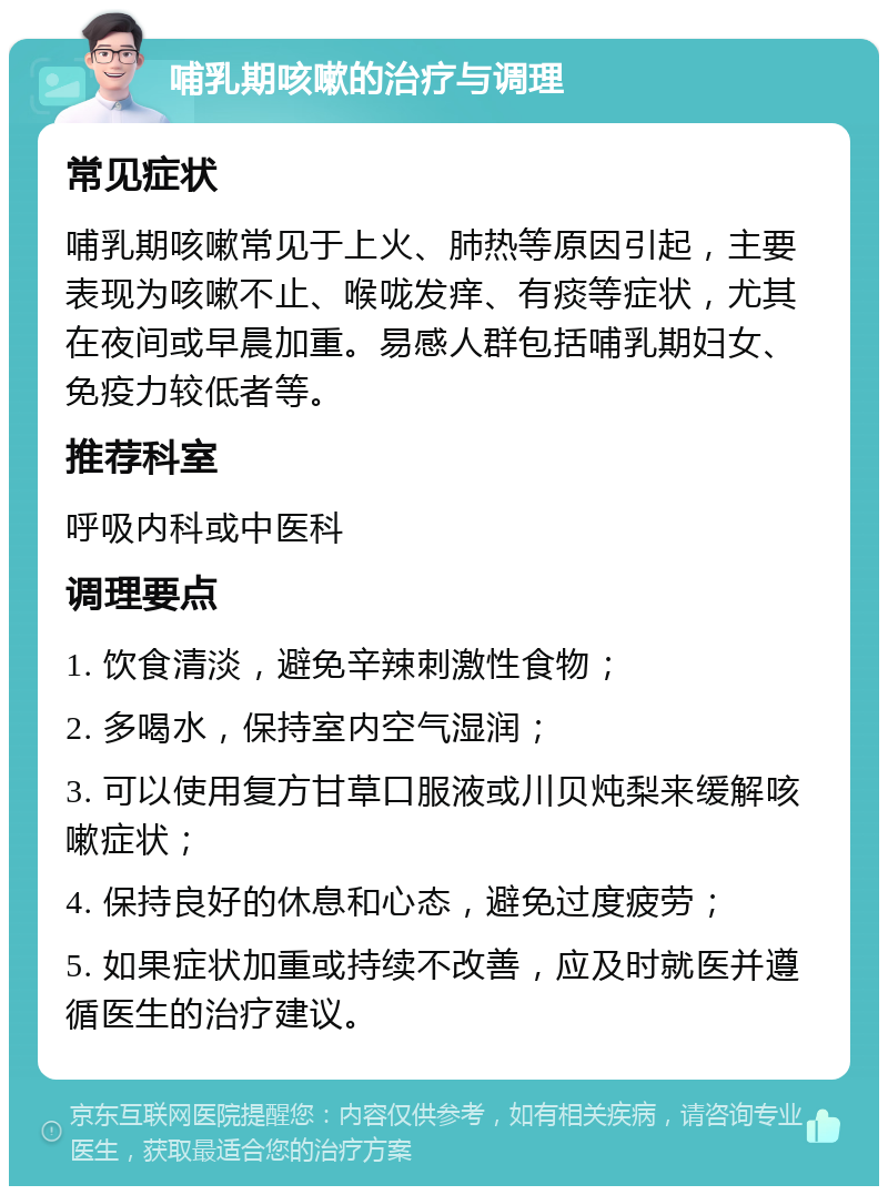 哺乳期咳嗽的治疗与调理 常见症状 哺乳期咳嗽常见于上火、肺热等原因引起，主要表现为咳嗽不止、喉咙发痒、有痰等症状，尤其在夜间或早晨加重。易感人群包括哺乳期妇女、免疫力较低者等。 推荐科室 呼吸内科或中医科 调理要点 1. 饮食清淡，避免辛辣刺激性食物； 2. 多喝水，保持室内空气湿润； 3. 可以使用复方甘草口服液或川贝炖梨来缓解咳嗽症状； 4. 保持良好的休息和心态，避免过度疲劳； 5. 如果症状加重或持续不改善，应及时就医并遵循医生的治疗建议。