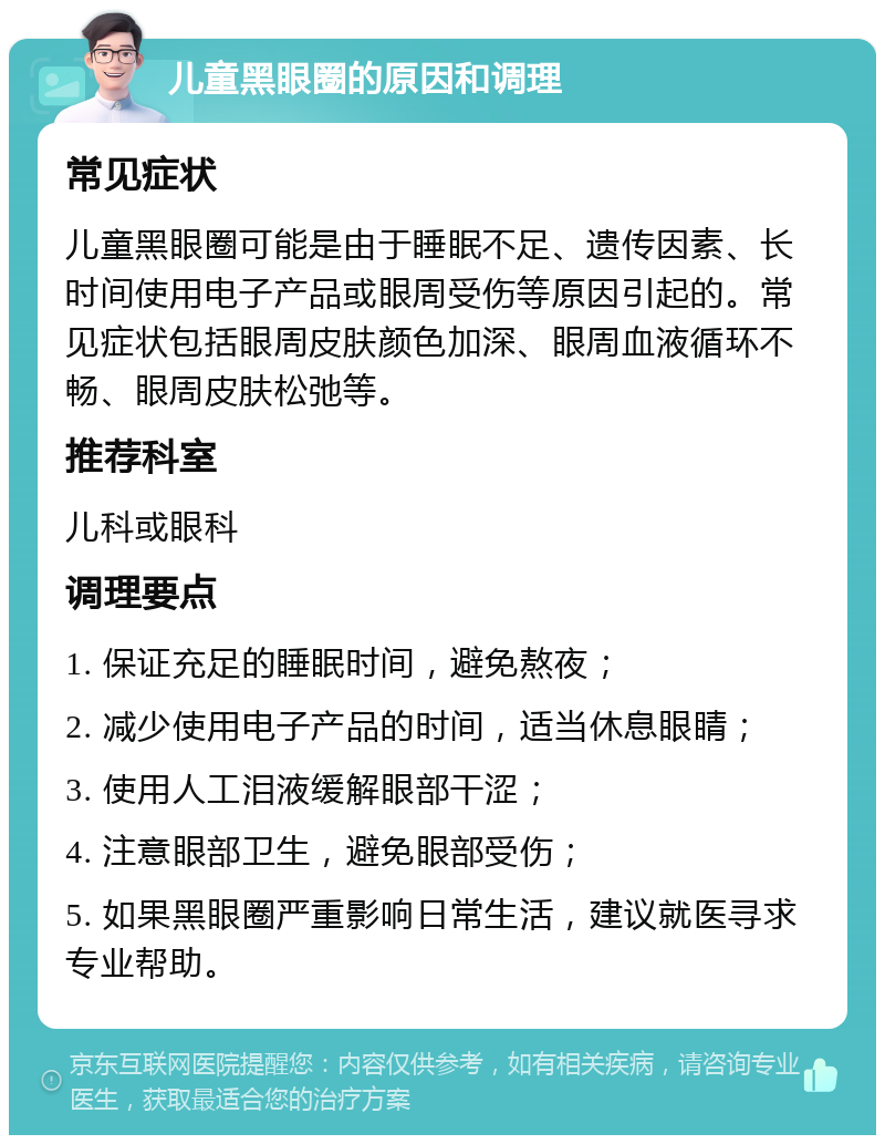 儿童黑眼圈的原因和调理 常见症状 儿童黑眼圈可能是由于睡眠不足、遗传因素、长时间使用电子产品或眼周受伤等原因引起的。常见症状包括眼周皮肤颜色加深、眼周血液循环不畅、眼周皮肤松弛等。 推荐科室 儿科或眼科 调理要点 1. 保证充足的睡眠时间，避免熬夜； 2. 减少使用电子产品的时间，适当休息眼睛； 3. 使用人工泪液缓解眼部干涩； 4. 注意眼部卫生，避免眼部受伤； 5. 如果黑眼圈严重影响日常生活，建议就医寻求专业帮助。