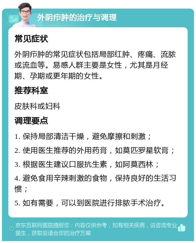 外阴疖肿的治疗与调理 常见症状 外阴疖肿的常见症状包括局部红肿、疼痛、流脓或流血等。易感人群主要是女性，尤其是月经期、孕期或更年期的女性。 推荐科室 皮肤科或妇科 调理要点 1. 保持局部清洁干燥，避免摩擦和刺激； 2. 使用医生推荐的外用药膏，如莫匹罗星软膏； 3. 根据医生建议口服抗生素，如阿莫西林； 4. 避免食用辛辣刺激的食物，保持良好的生活习惯； 5. 如有需要，可以到医院进行排脓手术治疗。