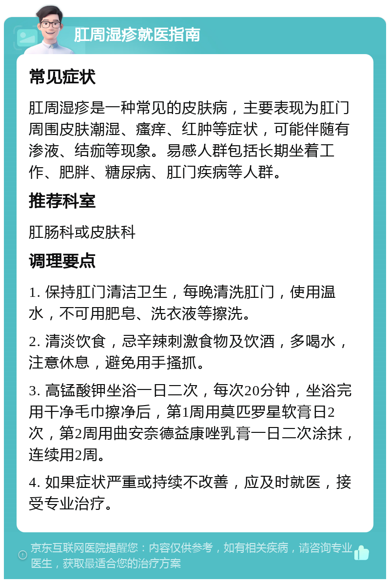 肛周湿疹就医指南 常见症状 肛周湿疹是一种常见的皮肤病，主要表现为肛门周围皮肤潮湿、瘙痒、红肿等症状，可能伴随有渗液、结痂等现象。易感人群包括长期坐着工作、肥胖、糖尿病、肛门疾病等人群。 推荐科室 肛肠科或皮肤科 调理要点 1. 保持肛门清洁卫生，每晚清洗肛门，使用温水，不可用肥皂、洗衣液等擦洗。 2. 清淡饮食，忌辛辣刺激食物及饮酒，多喝水，注意休息，避免用手搔抓。 3. 高锰酸钾坐浴一日二次，每次20分钟，坐浴完用干净毛巾擦净后，第1周用莫匹罗星软膏日2次，第2周用曲安奈德益康唑乳膏一日二次涂抹，连续用2周。 4. 如果症状严重或持续不改善，应及时就医，接受专业治疗。