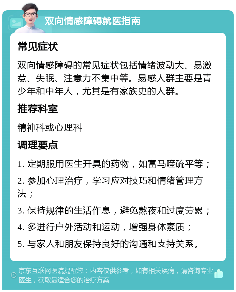 双向情感障碍就医指南 常见症状 双向情感障碍的常见症状包括情绪波动大、易激惹、失眠、注意力不集中等。易感人群主要是青少年和中年人，尤其是有家族史的人群。 推荐科室 精神科或心理科 调理要点 1. 定期服用医生开具的药物，如富马喹硫平等； 2. 参加心理治疗，学习应对技巧和情绪管理方法； 3. 保持规律的生活作息，避免熬夜和过度劳累； 4. 多进行户外活动和运动，增强身体素质； 5. 与家人和朋友保持良好的沟通和支持关系。