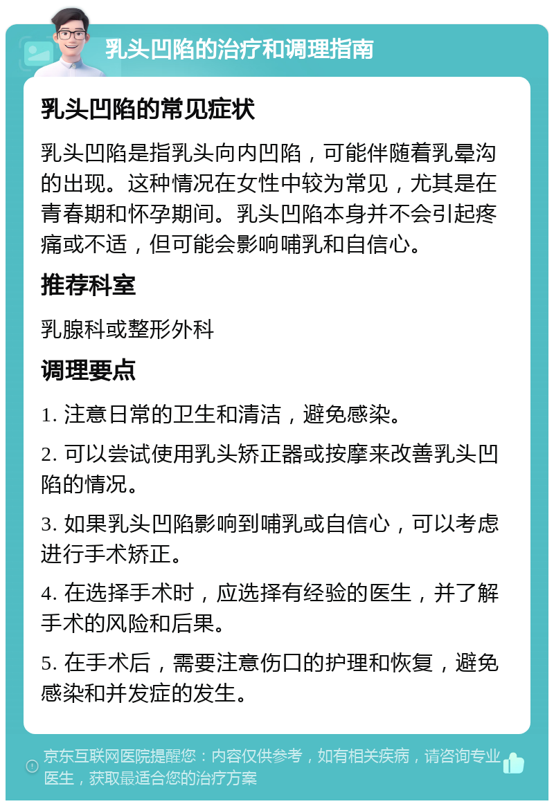 乳头凹陷的治疗和调理指南 乳头凹陷的常见症状 乳头凹陷是指乳头向内凹陷，可能伴随着乳晕沟的出现。这种情况在女性中较为常见，尤其是在青春期和怀孕期间。乳头凹陷本身并不会引起疼痛或不适，但可能会影响哺乳和自信心。 推荐科室 乳腺科或整形外科 调理要点 1. 注意日常的卫生和清洁，避免感染。 2. 可以尝试使用乳头矫正器或按摩来改善乳头凹陷的情况。 3. 如果乳头凹陷影响到哺乳或自信心，可以考虑进行手术矫正。 4. 在选择手术时，应选择有经验的医生，并了解手术的风险和后果。 5. 在手术后，需要注意伤口的护理和恢复，避免感染和并发症的发生。