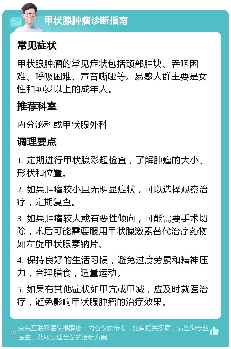 甲状腺肿瘤诊断指南 常见症状 甲状腺肿瘤的常见症状包括颈部肿块、吞咽困难、呼吸困难、声音嘶哑等。易感人群主要是女性和40岁以上的成年人。 推荐科室 内分泌科或甲状腺外科 调理要点 1. 定期进行甲状腺彩超检查，了解肿瘤的大小、形状和位置。 2. 如果肿瘤较小且无明显症状，可以选择观察治疗，定期复查。 3. 如果肿瘤较大或有恶性倾向，可能需要手术切除，术后可能需要服用甲状腺激素替代治疗药物如左旋甲状腺素钠片。 4. 保持良好的生活习惯，避免过度劳累和精神压力，合理膳食，适量运动。 5. 如果有其他症状如甲亢或甲减，应及时就医治疗，避免影响甲状腺肿瘤的治疗效果。