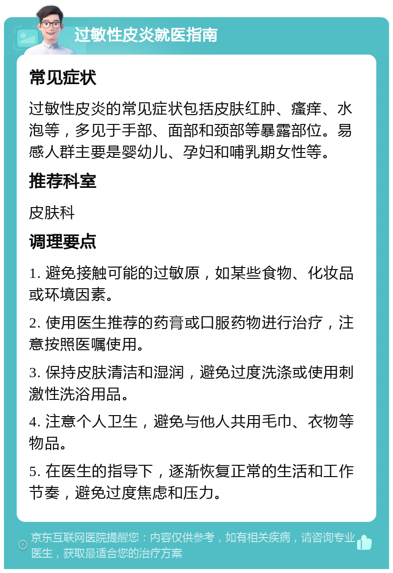 过敏性皮炎就医指南 常见症状 过敏性皮炎的常见症状包括皮肤红肿、瘙痒、水泡等，多见于手部、面部和颈部等暴露部位。易感人群主要是婴幼儿、孕妇和哺乳期女性等。 推荐科室 皮肤科 调理要点 1. 避免接触可能的过敏原，如某些食物、化妆品或环境因素。 2. 使用医生推荐的药膏或口服药物进行治疗，注意按照医嘱使用。 3. 保持皮肤清洁和湿润，避免过度洗涤或使用刺激性洗浴用品。 4. 注意个人卫生，避免与他人共用毛巾、衣物等物品。 5. 在医生的指导下，逐渐恢复正常的生活和工作节奏，避免过度焦虑和压力。