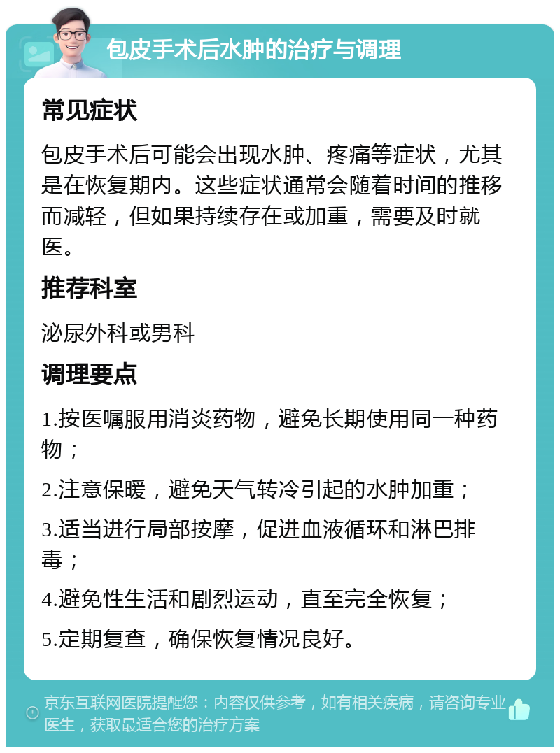 包皮手术后水肿的治疗与调理 常见症状 包皮手术后可能会出现水肿、疼痛等症状，尤其是在恢复期内。这些症状通常会随着时间的推移而减轻，但如果持续存在或加重，需要及时就医。 推荐科室 泌尿外科或男科 调理要点 1.按医嘱服用消炎药物，避免长期使用同一种药物； 2.注意保暖，避免天气转冷引起的水肿加重； 3.适当进行局部按摩，促进血液循环和淋巴排毒； 4.避免性生活和剧烈运动，直至完全恢复； 5.定期复查，确保恢复情况良好。