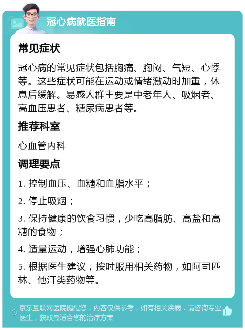 冠心病就医指南 常见症状 冠心病的常见症状包括胸痛、胸闷、气短、心悸等。这些症状可能在运动或情绪激动时加重，休息后缓解。易感人群主要是中老年人、吸烟者、高血压患者、糖尿病患者等。 推荐科室 心血管内科 调理要点 1. 控制血压、血糖和血脂水平； 2. 停止吸烟； 3. 保持健康的饮食习惯，少吃高脂肪、高盐和高糖的食物； 4. 适量运动，增强心肺功能； 5. 根据医生建议，按时服用相关药物，如阿司匹林、他汀类药物等。