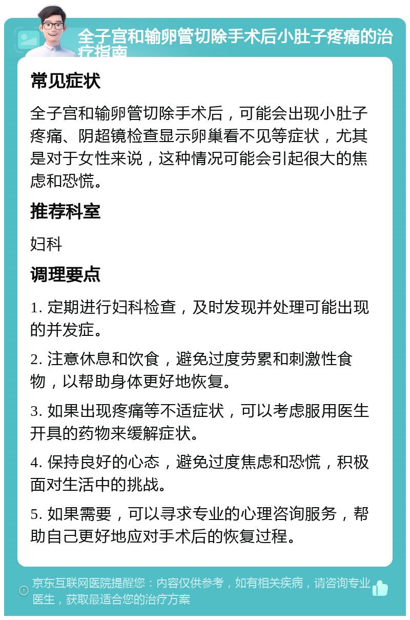 全子宫和输卵管切除手术后小肚子疼痛的治疗指南 常见症状 全子宫和输卵管切除手术后，可能会出现小肚子疼痛、阴超镜检查显示卵巢看不见等症状，尤其是对于女性来说，这种情况可能会引起很大的焦虑和恐慌。 推荐科室 妇科 调理要点 1. 定期进行妇科检查，及时发现并处理可能出现的并发症。 2. 注意休息和饮食，避免过度劳累和刺激性食物，以帮助身体更好地恢复。 3. 如果出现疼痛等不适症状，可以考虑服用医生开具的药物来缓解症状。 4. 保持良好的心态，避免过度焦虑和恐慌，积极面对生活中的挑战。 5. 如果需要，可以寻求专业的心理咨询服务，帮助自己更好地应对手术后的恢复过程。