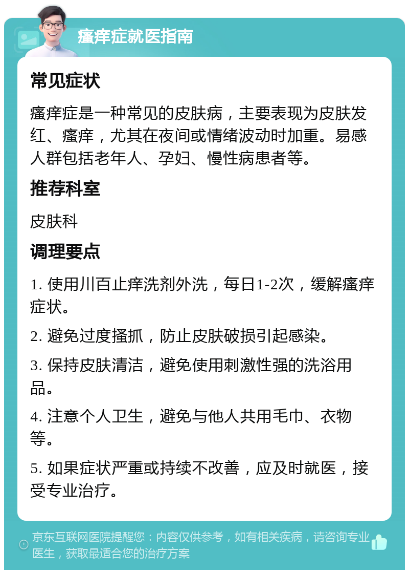 瘙痒症就医指南 常见症状 瘙痒症是一种常见的皮肤病，主要表现为皮肤发红、瘙痒，尤其在夜间或情绪波动时加重。易感人群包括老年人、孕妇、慢性病患者等。 推荐科室 皮肤科 调理要点 1. 使用川百止痒洗剂外洗，每日1-2次，缓解瘙痒症状。 2. 避免过度搔抓，防止皮肤破损引起感染。 3. 保持皮肤清洁，避免使用刺激性强的洗浴用品。 4. 注意个人卫生，避免与他人共用毛巾、衣物等。 5. 如果症状严重或持续不改善，应及时就医，接受专业治疗。