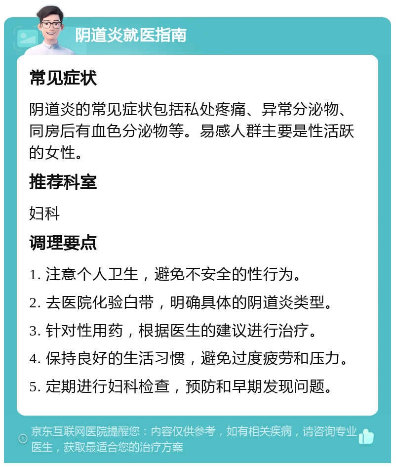 阴道炎就医指南 常见症状 阴道炎的常见症状包括私处疼痛、异常分泌物、同房后有血色分泌物等。易感人群主要是性活跃的女性。 推荐科室 妇科 调理要点 1. 注意个人卫生，避免不安全的性行为。 2. 去医院化验白带，明确具体的阴道炎类型。 3. 针对性用药，根据医生的建议进行治疗。 4. 保持良好的生活习惯，避免过度疲劳和压力。 5. 定期进行妇科检查，预防和早期发现问题。