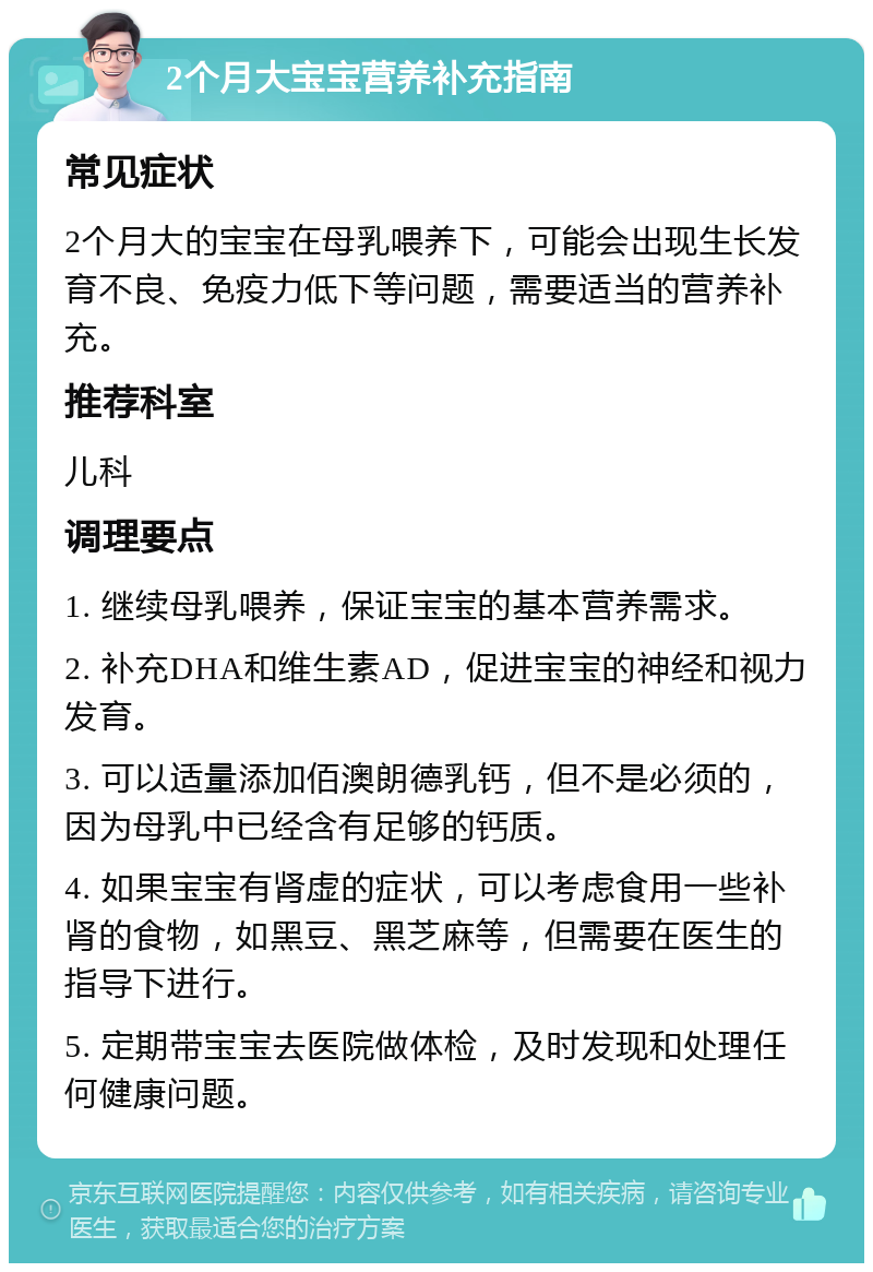 2个月大宝宝营养补充指南 常见症状 2个月大的宝宝在母乳喂养下，可能会出现生长发育不良、免疫力低下等问题，需要适当的营养补充。 推荐科室 儿科 调理要点 1. 继续母乳喂养，保证宝宝的基本营养需求。 2. 补充DHA和维生素AD，促进宝宝的神经和视力发育。 3. 可以适量添加佰澳朗德乳钙，但不是必须的，因为母乳中已经含有足够的钙质。 4. 如果宝宝有肾虚的症状，可以考虑食用一些补肾的食物，如黑豆、黑芝麻等，但需要在医生的指导下进行。 5. 定期带宝宝去医院做体检，及时发现和处理任何健康问题。