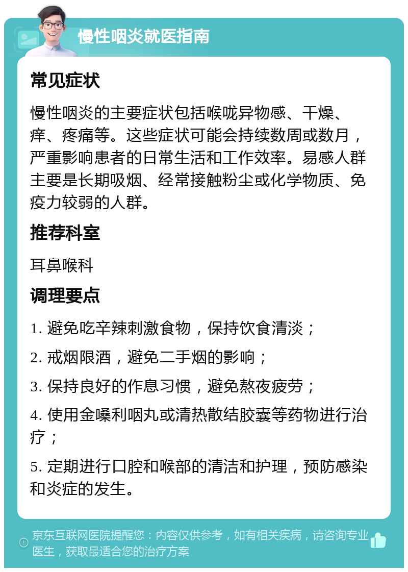 慢性咽炎就医指南 常见症状 慢性咽炎的主要症状包括喉咙异物感、干燥、痒、疼痛等。这些症状可能会持续数周或数月，严重影响患者的日常生活和工作效率。易感人群主要是长期吸烟、经常接触粉尘或化学物质、免疫力较弱的人群。 推荐科室 耳鼻喉科 调理要点 1. 避免吃辛辣刺激食物，保持饮食清淡； 2. 戒烟限酒，避免二手烟的影响； 3. 保持良好的作息习惯，避免熬夜疲劳； 4. 使用金嗓利咽丸或清热散结胶囊等药物进行治疗； 5. 定期进行口腔和喉部的清洁和护理，预防感染和炎症的发生。