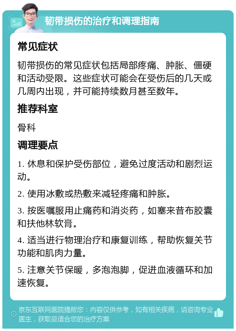 韧带损伤的治疗和调理指南 常见症状 韧带损伤的常见症状包括局部疼痛、肿胀、僵硬和活动受限。这些症状可能会在受伤后的几天或几周内出现，并可能持续数月甚至数年。 推荐科室 骨科 调理要点 1. 休息和保护受伤部位，避免过度活动和剧烈运动。 2. 使用冰敷或热敷来减轻疼痛和肿胀。 3. 按医嘱服用止痛药和消炎药，如塞来昔布胶囊和扶他林软膏。 4. 适当进行物理治疗和康复训练，帮助恢复关节功能和肌肉力量。 5. 注意关节保暖，多泡泡脚，促进血液循环和加速恢复。