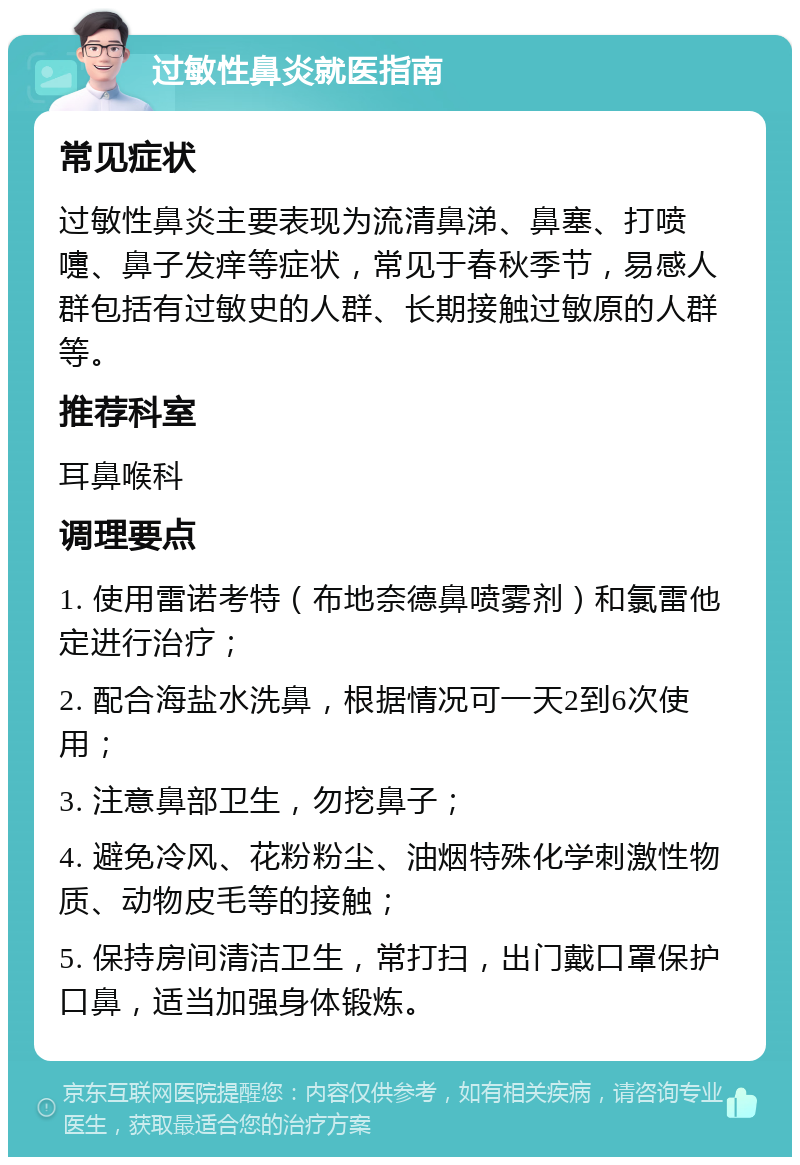 过敏性鼻炎就医指南 常见症状 过敏性鼻炎主要表现为流清鼻涕、鼻塞、打喷嚏、鼻子发痒等症状，常见于春秋季节，易感人群包括有过敏史的人群、长期接触过敏原的人群等。 推荐科室 耳鼻喉科 调理要点 1. 使用雷诺考特（布地奈德鼻喷雾剂）和氯雷他定进行治疗； 2. 配合海盐水洗鼻，根据情况可一天2到6次使用； 3. 注意鼻部卫生，勿挖鼻子； 4. 避免冷风、花粉粉尘、油烟特殊化学刺激性物质、动物皮毛等的接触； 5. 保持房间清洁卫生，常打扫，出门戴口罩保护口鼻，适当加强身体锻炼。