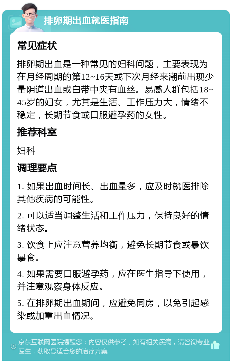 排卵期出血就医指南 常见症状 排卵期出血是一种常见的妇科问题，主要表现为在月经周期的第12~16天或下次月经来潮前出现少量阴道出血或白带中夹有血丝。易感人群包括18~45岁的妇女，尤其是生活、工作压力大，情绪不稳定，长期节食或口服避孕药的女性。 推荐科室 妇科 调理要点 1. 如果出血时间长、出血量多，应及时就医排除其他疾病的可能性。 2. 可以适当调整生活和工作压力，保持良好的情绪状态。 3. 饮食上应注意营养均衡，避免长期节食或暴饮暴食。 4. 如果需要口服避孕药，应在医生指导下使用，并注意观察身体反应。 5. 在排卵期出血期间，应避免同房，以免引起感染或加重出血情况。