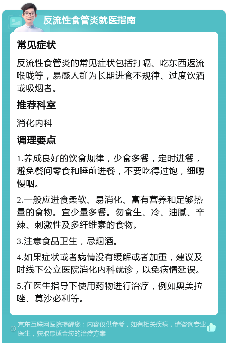 反流性食管炎就医指南 常见症状 反流性食管炎的常见症状包括打嗝、吃东西返流喉咙等，易感人群为长期进食不规律、过度饮酒或吸烟者。 推荐科室 消化内科 调理要点 1.养成良好的饮食规律，少食多餐，定时进餐，避免餐间零食和睡前进餐，不要吃得过饱，细嚼慢咽。 2.一般应进食柔软、易消化、富有营养和足够热量的食物。宜少量多餐。勿食生、冷、油腻、辛辣、刺激性及多纤维素的食物。 3.注意食品卫生，忌烟酒。 4.如果症状或者病情没有缓解或者加重，建议及时线下公立医院消化内科就诊，以免病情延误。 5.在医生指导下使用药物进行治疗，例如奥美拉唑、莫沙必利等。