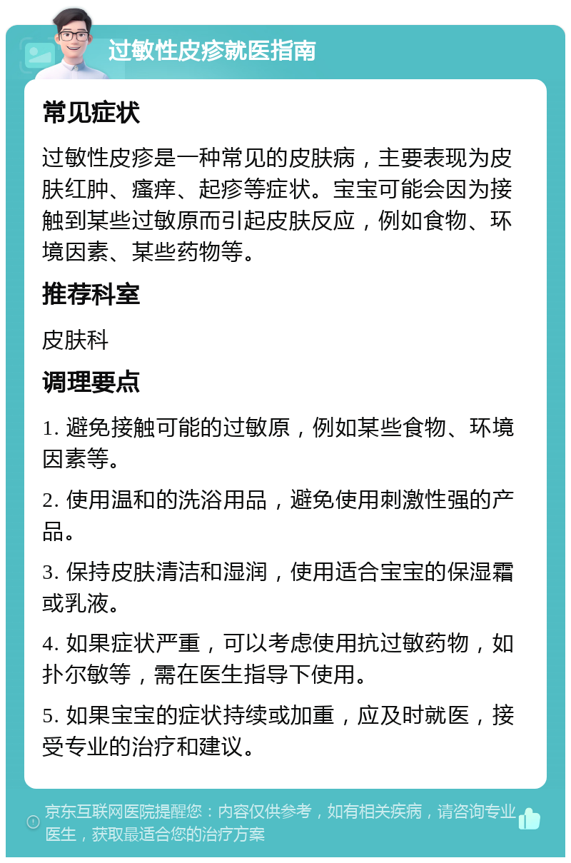 过敏性皮疹就医指南 常见症状 过敏性皮疹是一种常见的皮肤病，主要表现为皮肤红肿、瘙痒、起疹等症状。宝宝可能会因为接触到某些过敏原而引起皮肤反应，例如食物、环境因素、某些药物等。 推荐科室 皮肤科 调理要点 1. 避免接触可能的过敏原，例如某些食物、环境因素等。 2. 使用温和的洗浴用品，避免使用刺激性强的产品。 3. 保持皮肤清洁和湿润，使用适合宝宝的保湿霜或乳液。 4. 如果症状严重，可以考虑使用抗过敏药物，如扑尔敏等，需在医生指导下使用。 5. 如果宝宝的症状持续或加重，应及时就医，接受专业的治疗和建议。