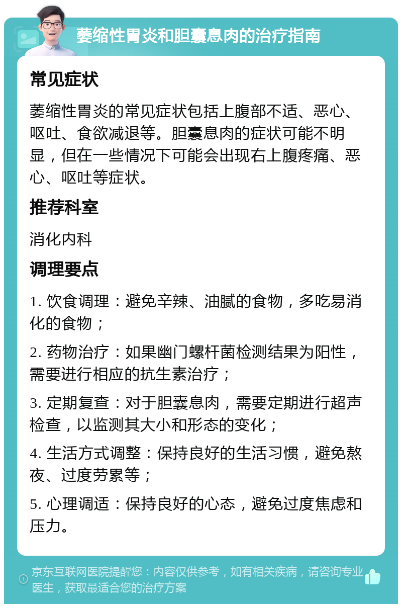 萎缩性胃炎和胆囊息肉的治疗指南 常见症状 萎缩性胃炎的常见症状包括上腹部不适、恶心、呕吐、食欲减退等。胆囊息肉的症状可能不明显，但在一些情况下可能会出现右上腹疼痛、恶心、呕吐等症状。 推荐科室 消化内科 调理要点 1. 饮食调理：避免辛辣、油腻的食物，多吃易消化的食物； 2. 药物治疗：如果幽门螺杆菌检测结果为阳性，需要进行相应的抗生素治疗； 3. 定期复查：对于胆囊息肉，需要定期进行超声检查，以监测其大小和形态的变化； 4. 生活方式调整：保持良好的生活习惯，避免熬夜、过度劳累等； 5. 心理调适：保持良好的心态，避免过度焦虑和压力。