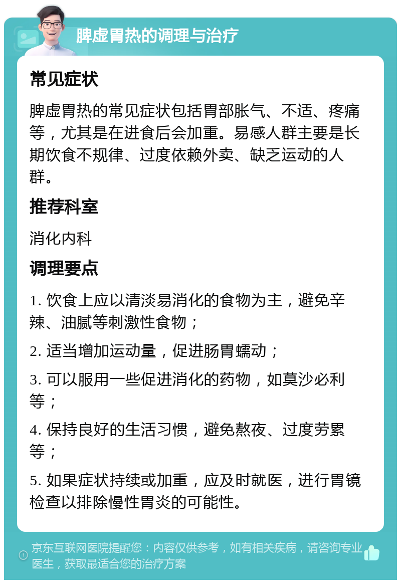 脾虚胃热的调理与治疗 常见症状 脾虚胃热的常见症状包括胃部胀气、不适、疼痛等，尤其是在进食后会加重。易感人群主要是长期饮食不规律、过度依赖外卖、缺乏运动的人群。 推荐科室 消化内科 调理要点 1. 饮食上应以清淡易消化的食物为主，避免辛辣、油腻等刺激性食物； 2. 适当增加运动量，促进肠胃蠕动； 3. 可以服用一些促进消化的药物，如莫沙必利等； 4. 保持良好的生活习惯，避免熬夜、过度劳累等； 5. 如果症状持续或加重，应及时就医，进行胃镜检查以排除慢性胃炎的可能性。