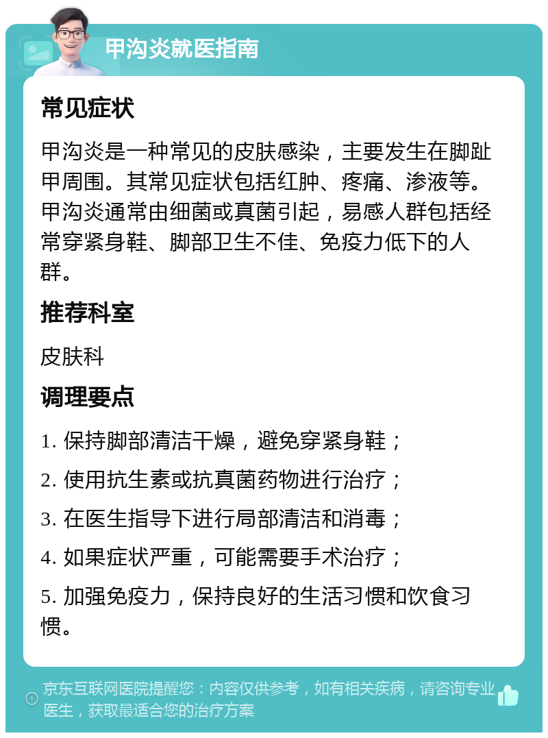 甲沟炎就医指南 常见症状 甲沟炎是一种常见的皮肤感染，主要发生在脚趾甲周围。其常见症状包括红肿、疼痛、渗液等。甲沟炎通常由细菌或真菌引起，易感人群包括经常穿紧身鞋、脚部卫生不佳、免疫力低下的人群。 推荐科室 皮肤科 调理要点 1. 保持脚部清洁干燥，避免穿紧身鞋； 2. 使用抗生素或抗真菌药物进行治疗； 3. 在医生指导下进行局部清洁和消毒； 4. 如果症状严重，可能需要手术治疗； 5. 加强免疫力，保持良好的生活习惯和饮食习惯。