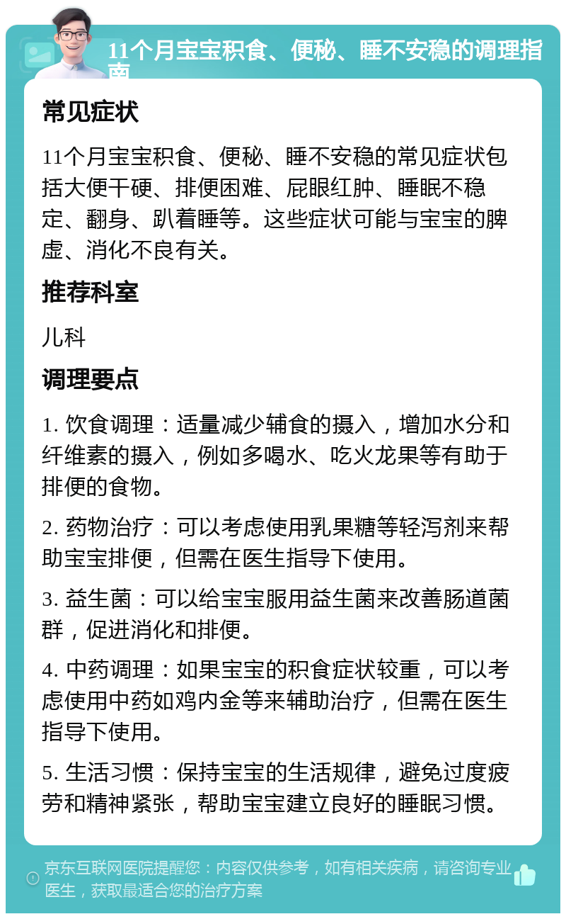 11个月宝宝积食、便秘、睡不安稳的调理指南 常见症状 11个月宝宝积食、便秘、睡不安稳的常见症状包括大便干硬、排便困难、屁眼红肿、睡眠不稳定、翻身、趴着睡等。这些症状可能与宝宝的脾虚、消化不良有关。 推荐科室 儿科 调理要点 1. 饮食调理：适量减少辅食的摄入，增加水分和纤维素的摄入，例如多喝水、吃火龙果等有助于排便的食物。 2. 药物治疗：可以考虑使用乳果糖等轻泻剂来帮助宝宝排便，但需在医生指导下使用。 3. 益生菌：可以给宝宝服用益生菌来改善肠道菌群，促进消化和排便。 4. 中药调理：如果宝宝的积食症状较重，可以考虑使用中药如鸡内金等来辅助治疗，但需在医生指导下使用。 5. 生活习惯：保持宝宝的生活规律，避免过度疲劳和精神紧张，帮助宝宝建立良好的睡眠习惯。