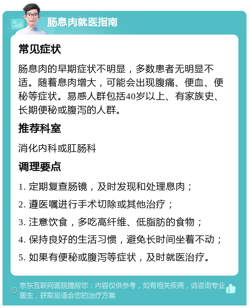 肠息肉就医指南 常见症状 肠息肉的早期症状不明显，多数患者无明显不适。随着息肉增大，可能会出现腹痛、便血、便秘等症状。易感人群包括40岁以上、有家族史、长期便秘或腹泻的人群。 推荐科室 消化内科或肛肠科 调理要点 1. 定期复查肠镜，及时发现和处理息肉； 2. 遵医嘱进行手术切除或其他治疗； 3. 注意饮食，多吃高纤维、低脂肪的食物； 4. 保持良好的生活习惯，避免长时间坐着不动； 5. 如果有便秘或腹泻等症状，及时就医治疗。