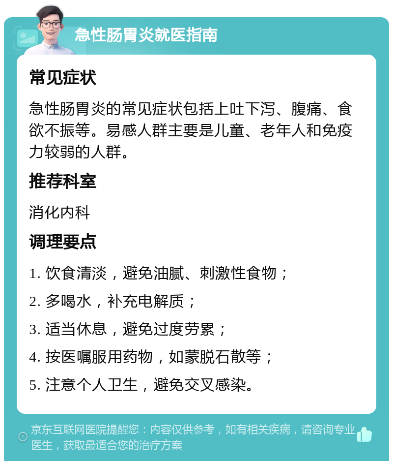 急性肠胃炎就医指南 常见症状 急性肠胃炎的常见症状包括上吐下泻、腹痛、食欲不振等。易感人群主要是儿童、老年人和免疫力较弱的人群。 推荐科室 消化内科 调理要点 1. 饮食清淡，避免油腻、刺激性食物； 2. 多喝水，补充电解质； 3. 适当休息，避免过度劳累； 4. 按医嘱服用药物，如蒙脱石散等； 5. 注意个人卫生，避免交叉感染。