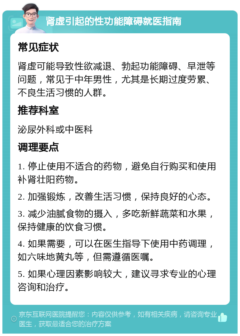 肾虚引起的性功能障碍就医指南 常见症状 肾虚可能导致性欲减退、勃起功能障碍、早泄等问题，常见于中年男性，尤其是长期过度劳累、不良生活习惯的人群。 推荐科室 泌尿外科或中医科 调理要点 1. 停止使用不适合的药物，避免自行购买和使用补肾壮阳药物。 2. 加强锻炼，改善生活习惯，保持良好的心态。 3. 减少油腻食物的摄入，多吃新鲜蔬菜和水果，保持健康的饮食习惯。 4. 如果需要，可以在医生指导下使用中药调理，如六味地黄丸等，但需遵循医嘱。 5. 如果心理因素影响较大，建议寻求专业的心理咨询和治疗。