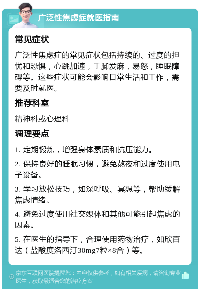 广泛性焦虑症就医指南 常见症状 广泛性焦虑症的常见症状包括持续的、过度的担忧和恐惧，心跳加速，手脚发麻，易怒，睡眠障碍等。这些症状可能会影响日常生活和工作，需要及时就医。 推荐科室 精神科或心理科 调理要点 1. 定期锻炼，增强身体素质和抗压能力。 2. 保持良好的睡眠习惯，避免熬夜和过度使用电子设备。 3. 学习放松技巧，如深呼吸、冥想等，帮助缓解焦虑情绪。 4. 避免过度使用社交媒体和其他可能引起焦虑的因素。 5. 在医生的指导下，合理使用药物治疗，如欣百达（盐酸度洛西汀30mg7粒×8合）等。