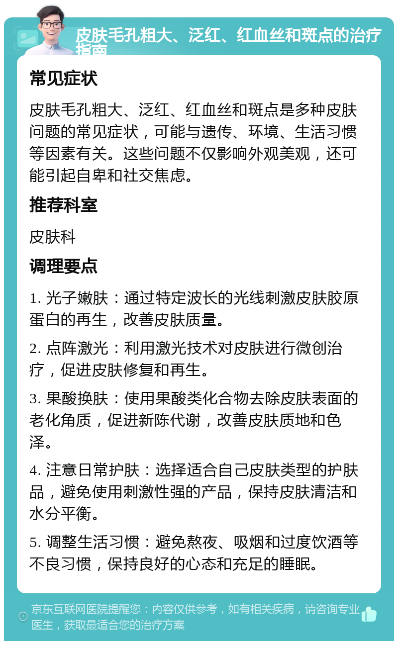 皮肤毛孔粗大、泛红、红血丝和斑点的治疗指南 常见症状 皮肤毛孔粗大、泛红、红血丝和斑点是多种皮肤问题的常见症状，可能与遗传、环境、生活习惯等因素有关。这些问题不仅影响外观美观，还可能引起自卑和社交焦虑。 推荐科室 皮肤科 调理要点 1. 光子嫩肤：通过特定波长的光线刺激皮肤胶原蛋白的再生，改善皮肤质量。 2. 点阵激光：利用激光技术对皮肤进行微创治疗，促进皮肤修复和再生。 3. 果酸换肤：使用果酸类化合物去除皮肤表面的老化角质，促进新陈代谢，改善皮肤质地和色泽。 4. 注意日常护肤：选择适合自己皮肤类型的护肤品，避免使用刺激性强的产品，保持皮肤清洁和水分平衡。 5. 调整生活习惯：避免熬夜、吸烟和过度饮酒等不良习惯，保持良好的心态和充足的睡眠。