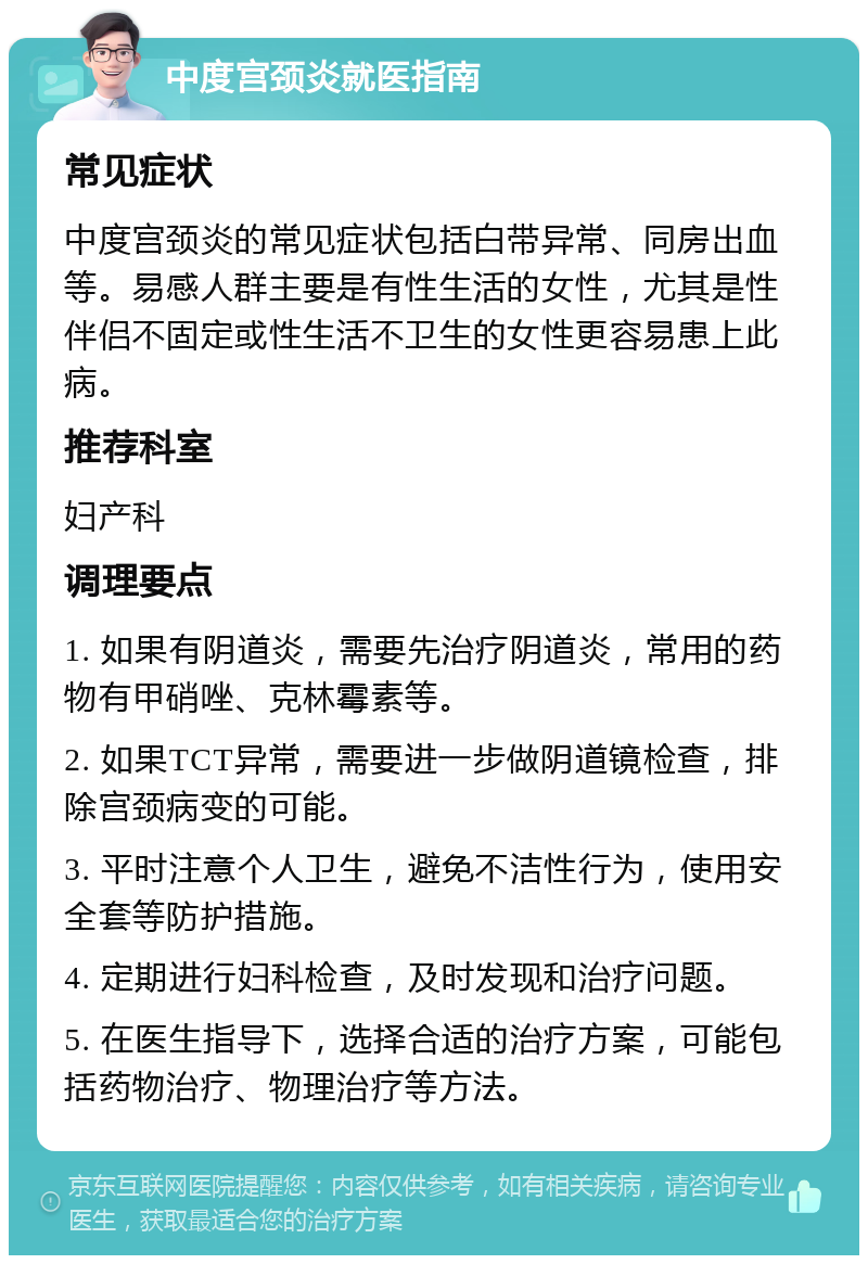 中度宫颈炎就医指南 常见症状 中度宫颈炎的常见症状包括白带异常、同房出血等。易感人群主要是有性生活的女性，尤其是性伴侣不固定或性生活不卫生的女性更容易患上此病。 推荐科室 妇产科 调理要点 1. 如果有阴道炎，需要先治疗阴道炎，常用的药物有甲硝唑、克林霉素等。 2. 如果TCT异常，需要进一步做阴道镜检查，排除宫颈病变的可能。 3. 平时注意个人卫生，避免不洁性行为，使用安全套等防护措施。 4. 定期进行妇科检查，及时发现和治疗问题。 5. 在医生指导下，选择合适的治疗方案，可能包括药物治疗、物理治疗等方法。