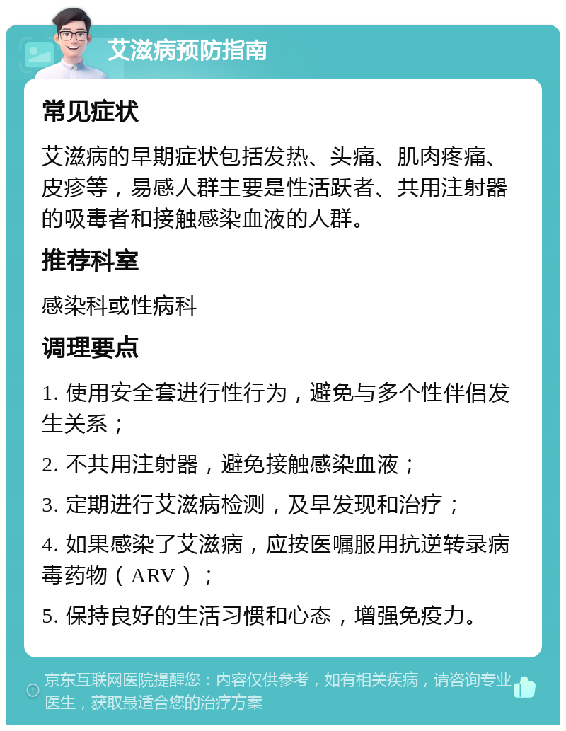 艾滋病预防指南 常见症状 艾滋病的早期症状包括发热、头痛、肌肉疼痛、皮疹等，易感人群主要是性活跃者、共用注射器的吸毒者和接触感染血液的人群。 推荐科室 感染科或性病科 调理要点 1. 使用安全套进行性行为，避免与多个性伴侣发生关系； 2. 不共用注射器，避免接触感染血液； 3. 定期进行艾滋病检测，及早发现和治疗； 4. 如果感染了艾滋病，应按医嘱服用抗逆转录病毒药物（ARV）； 5. 保持良好的生活习惯和心态，增强免疫力。