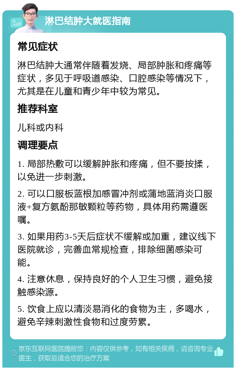 淋巴结肿大就医指南 常见症状 淋巴结肿大通常伴随着发烧、局部肿胀和疼痛等症状，多见于呼吸道感染、口腔感染等情况下，尤其是在儿童和青少年中较为常见。 推荐科室 儿科或内科 调理要点 1. 局部热敷可以缓解肿胀和疼痛，但不要按揉，以免进一步刺激。 2. 可以口服板蓝根加感冒冲剂或蒲地蓝消炎口服液+复方氨酚那敏颗粒等药物，具体用药需遵医嘱。 3. 如果用药3-5天后症状不缓解或加重，建议线下医院就诊，完善血常规检查，排除细菌感染可能。 4. 注意休息，保持良好的个人卫生习惯，避免接触感染源。 5. 饮食上应以清淡易消化的食物为主，多喝水，避免辛辣刺激性食物和过度劳累。