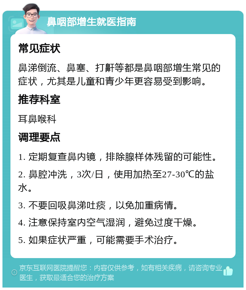 鼻咽部增生就医指南 常见症状 鼻涕倒流、鼻塞、打鼾等都是鼻咽部增生常见的症状，尤其是儿童和青少年更容易受到影响。 推荐科室 耳鼻喉科 调理要点 1. 定期复查鼻内镜，排除腺样体残留的可能性。 2. 鼻腔冲洗，3次/日，使用加热至27-30℃的盐水。 3. 不要回吸鼻涕吐痰，以免加重病情。 4. 注意保持室内空气湿润，避免过度干燥。 5. 如果症状严重，可能需要手术治疗。