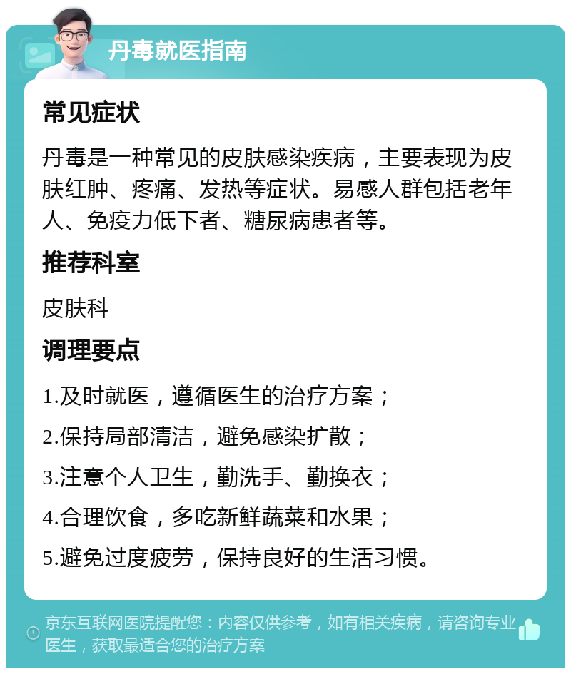 丹毒就医指南 常见症状 丹毒是一种常见的皮肤感染疾病，主要表现为皮肤红肿、疼痛、发热等症状。易感人群包括老年人、免疫力低下者、糖尿病患者等。 推荐科室 皮肤科 调理要点 1.及时就医，遵循医生的治疗方案； 2.保持局部清洁，避免感染扩散； 3.注意个人卫生，勤洗手、勤换衣； 4.合理饮食，多吃新鲜蔬菜和水果； 5.避免过度疲劳，保持良好的生活习惯。