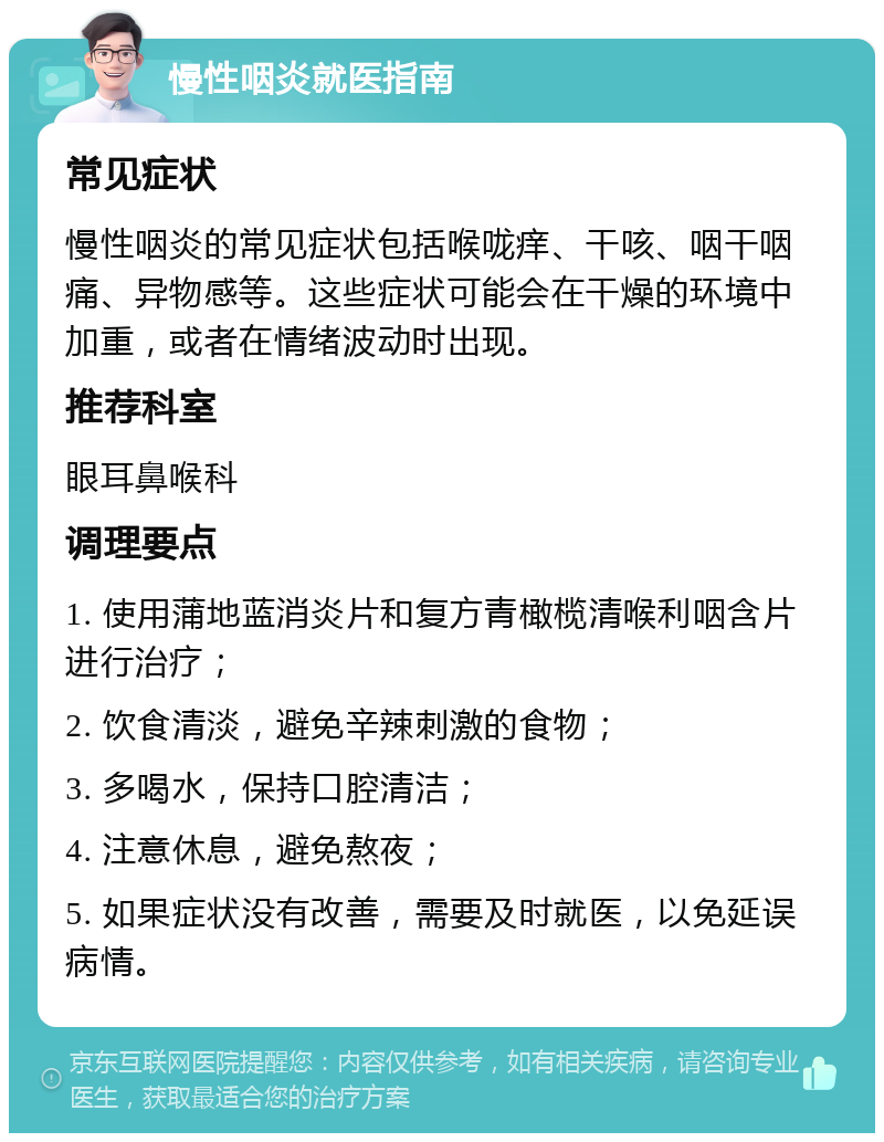 慢性咽炎就医指南 常见症状 慢性咽炎的常见症状包括喉咙痒、干咳、咽干咽痛、异物感等。这些症状可能会在干燥的环境中加重，或者在情绪波动时出现。 推荐科室 眼耳鼻喉科 调理要点 1. 使用蒲地蓝消炎片和复方青橄榄清喉利咽含片进行治疗； 2. 饮食清淡，避免辛辣刺激的食物； 3. 多喝水，保持口腔清洁； 4. 注意休息，避免熬夜； 5. 如果症状没有改善，需要及时就医，以免延误病情。