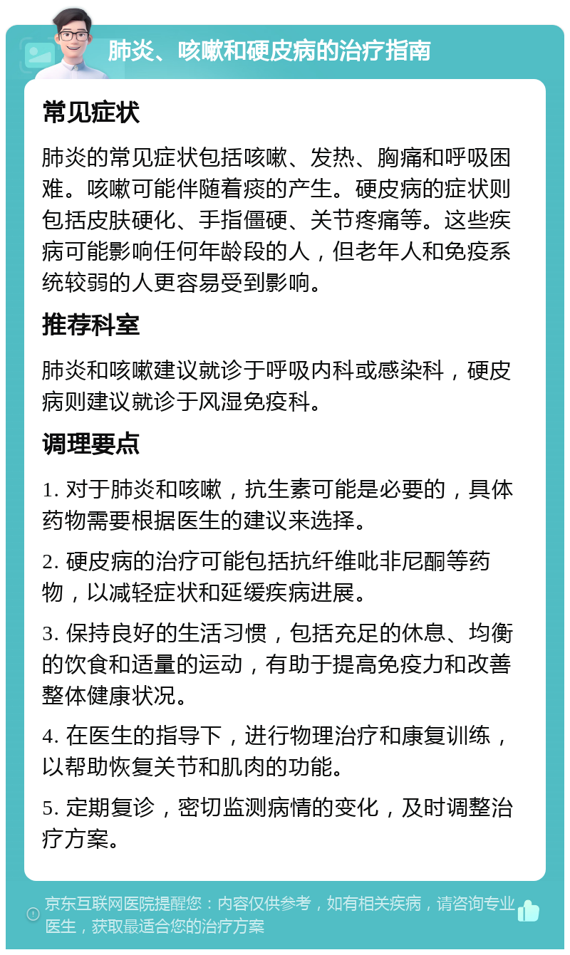 肺炎、咳嗽和硬皮病的治疗指南 常见症状 肺炎的常见症状包括咳嗽、发热、胸痛和呼吸困难。咳嗽可能伴随着痰的产生。硬皮病的症状则包括皮肤硬化、手指僵硬、关节疼痛等。这些疾病可能影响任何年龄段的人，但老年人和免疫系统较弱的人更容易受到影响。 推荐科室 肺炎和咳嗽建议就诊于呼吸内科或感染科，硬皮病则建议就诊于风湿免疫科。 调理要点 1. 对于肺炎和咳嗽，抗生素可能是必要的，具体药物需要根据医生的建议来选择。 2. 硬皮病的治疗可能包括抗纤维吡非尼酮等药物，以减轻症状和延缓疾病进展。 3. 保持良好的生活习惯，包括充足的休息、均衡的饮食和适量的运动，有助于提高免疫力和改善整体健康状况。 4. 在医生的指导下，进行物理治疗和康复训练，以帮助恢复关节和肌肉的功能。 5. 定期复诊，密切监测病情的变化，及时调整治疗方案。