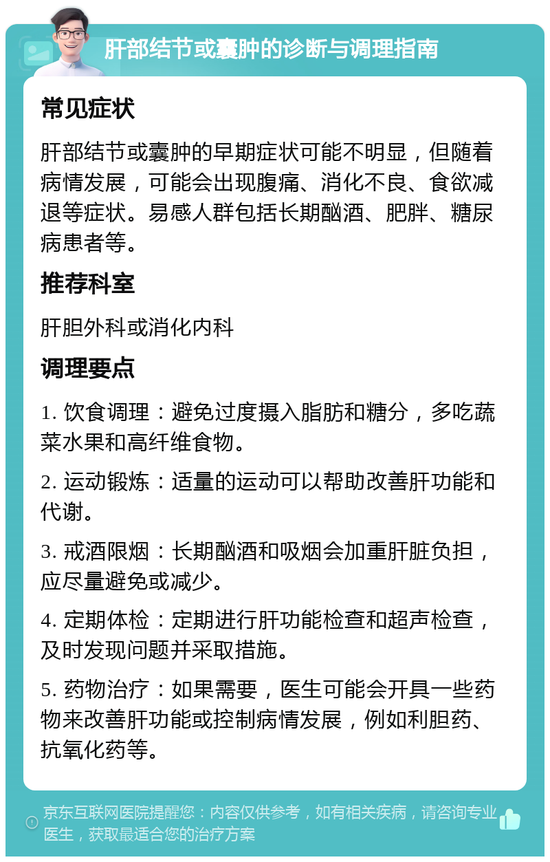 肝部结节或囊肿的诊断与调理指南 常见症状 肝部结节或囊肿的早期症状可能不明显，但随着病情发展，可能会出现腹痛、消化不良、食欲减退等症状。易感人群包括长期酗酒、肥胖、糖尿病患者等。 推荐科室 肝胆外科或消化内科 调理要点 1. 饮食调理：避免过度摄入脂肪和糖分，多吃蔬菜水果和高纤维食物。 2. 运动锻炼：适量的运动可以帮助改善肝功能和代谢。 3. 戒酒限烟：长期酗酒和吸烟会加重肝脏负担，应尽量避免或减少。 4. 定期体检：定期进行肝功能检查和超声检查，及时发现问题并采取措施。 5. 药物治疗：如果需要，医生可能会开具一些药物来改善肝功能或控制病情发展，例如利胆药、抗氧化药等。