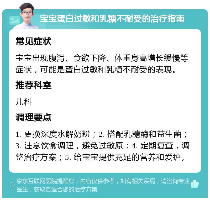 宝宝蛋白过敏和乳糖不耐受的治疗指南 常见症状 宝宝出现腹泻、食欲下降、体重身高增长缓慢等症状，可能是蛋白过敏和乳糖不耐受的表现。 推荐科室 儿科 调理要点 1. 更换深度水解奶粉；2. 搭配乳糖酶和益生菌；3. 注意饮食调理，避免过敏原；4. 定期复查，调整治疗方案；5. 给宝宝提供充足的营养和爱护。