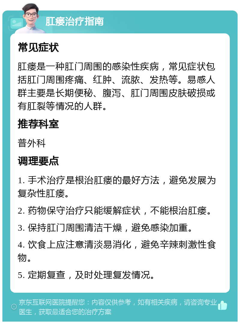 肛瘘治疗指南 常见症状 肛瘘是一种肛门周围的感染性疾病，常见症状包括肛门周围疼痛、红肿、流脓、发热等。易感人群主要是长期便秘、腹泻、肛门周围皮肤破损或有肛裂等情况的人群。 推荐科室 普外科 调理要点 1. 手术治疗是根治肛瘘的最好方法，避免发展为复杂性肛瘘。 2. 药物保守治疗只能缓解症状，不能根治肛瘘。 3. 保持肛门周围清洁干燥，避免感染加重。 4. 饮食上应注意清淡易消化，避免辛辣刺激性食物。 5. 定期复查，及时处理复发情况。