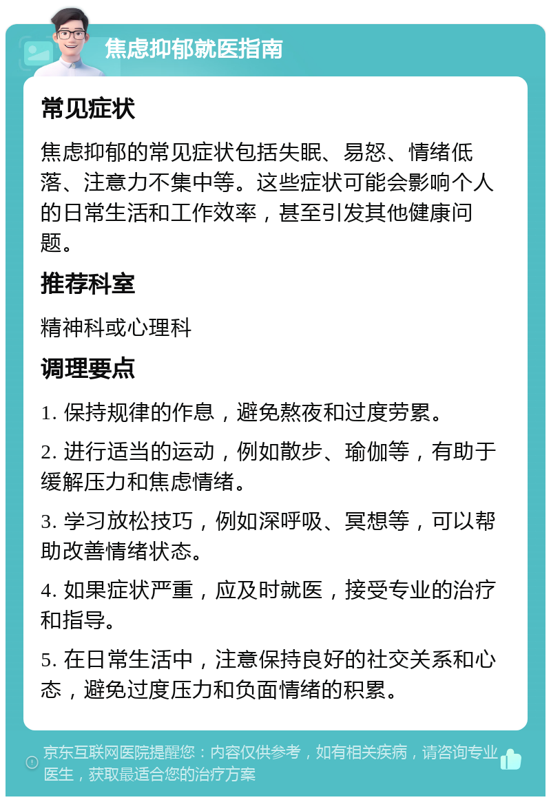 焦虑抑郁就医指南 常见症状 焦虑抑郁的常见症状包括失眠、易怒、情绪低落、注意力不集中等。这些症状可能会影响个人的日常生活和工作效率，甚至引发其他健康问题。 推荐科室 精神科或心理科 调理要点 1. 保持规律的作息，避免熬夜和过度劳累。 2. 进行适当的运动，例如散步、瑜伽等，有助于缓解压力和焦虑情绪。 3. 学习放松技巧，例如深呼吸、冥想等，可以帮助改善情绪状态。 4. 如果症状严重，应及时就医，接受专业的治疗和指导。 5. 在日常生活中，注意保持良好的社交关系和心态，避免过度压力和负面情绪的积累。