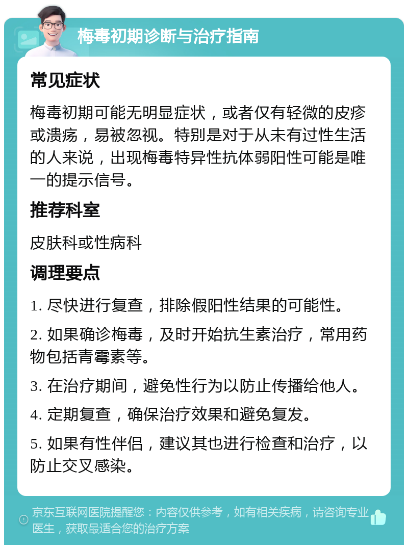 梅毒初期诊断与治疗指南 常见症状 梅毒初期可能无明显症状，或者仅有轻微的皮疹或溃疡，易被忽视。特别是对于从未有过性生活的人来说，出现梅毒特异性抗体弱阳性可能是唯一的提示信号。 推荐科室 皮肤科或性病科 调理要点 1. 尽快进行复查，排除假阳性结果的可能性。 2. 如果确诊梅毒，及时开始抗生素治疗，常用药物包括青霉素等。 3. 在治疗期间，避免性行为以防止传播给他人。 4. 定期复查，确保治疗效果和避免复发。 5. 如果有性伴侣，建议其也进行检查和治疗，以防止交叉感染。