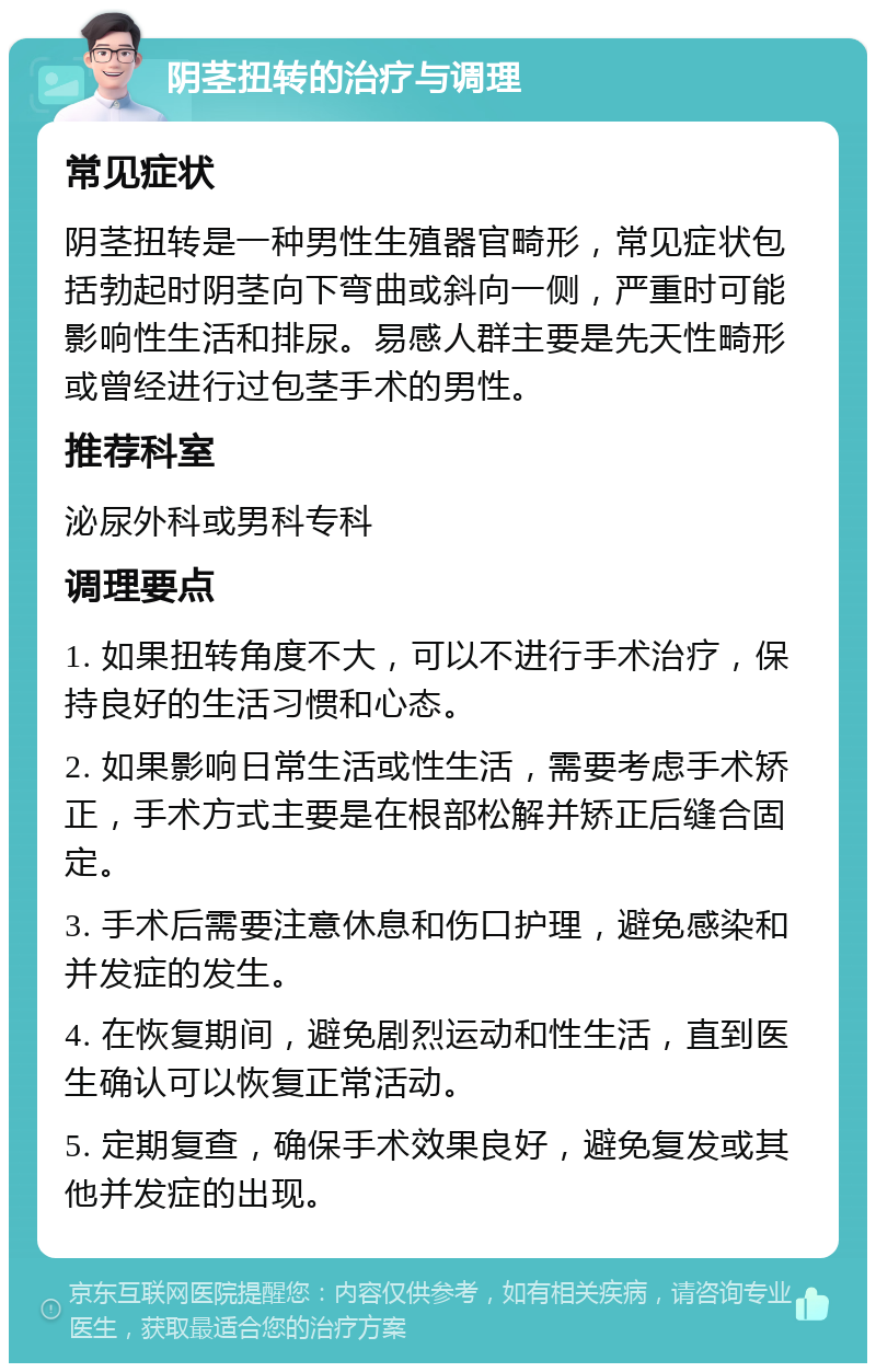 阴茎扭转的治疗与调理 常见症状 阴茎扭转是一种男性生殖器官畸形，常见症状包括勃起时阴茎向下弯曲或斜向一侧，严重时可能影响性生活和排尿。易感人群主要是先天性畸形或曾经进行过包茎手术的男性。 推荐科室 泌尿外科或男科专科 调理要点 1. 如果扭转角度不大，可以不进行手术治疗，保持良好的生活习惯和心态。 2. 如果影响日常生活或性生活，需要考虑手术矫正，手术方式主要是在根部松解并矫正后缝合固定。 3. 手术后需要注意休息和伤口护理，避免感染和并发症的发生。 4. 在恢复期间，避免剧烈运动和性生活，直到医生确认可以恢复正常活动。 5. 定期复查，确保手术效果良好，避免复发或其他并发症的出现。