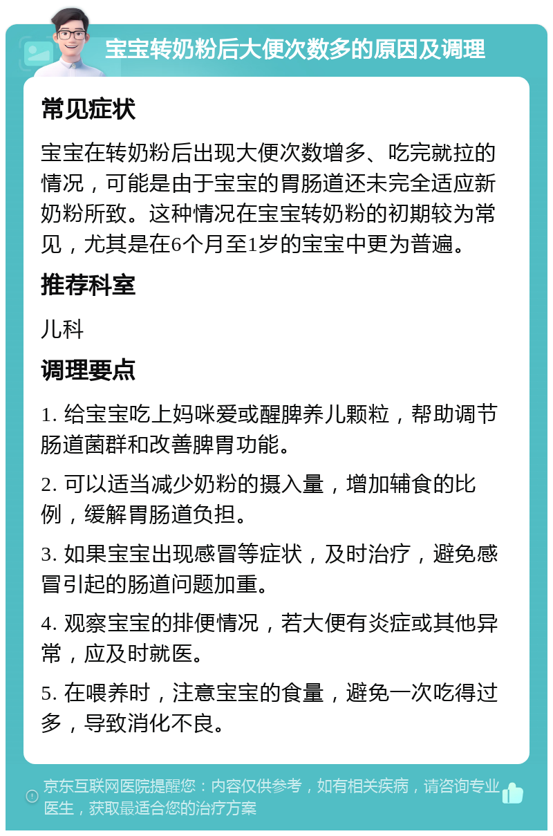 宝宝转奶粉后大便次数多的原因及调理 常见症状 宝宝在转奶粉后出现大便次数增多、吃完就拉的情况，可能是由于宝宝的胃肠道还未完全适应新奶粉所致。这种情况在宝宝转奶粉的初期较为常见，尤其是在6个月至1岁的宝宝中更为普遍。 推荐科室 儿科 调理要点 1. 给宝宝吃上妈咪爱或醒脾养儿颗粒，帮助调节肠道菌群和改善脾胃功能。 2. 可以适当减少奶粉的摄入量，增加辅食的比例，缓解胃肠道负担。 3. 如果宝宝出现感冒等症状，及时治疗，避免感冒引起的肠道问题加重。 4. 观察宝宝的排便情况，若大便有炎症或其他异常，应及时就医。 5. 在喂养时，注意宝宝的食量，避免一次吃得过多，导致消化不良。