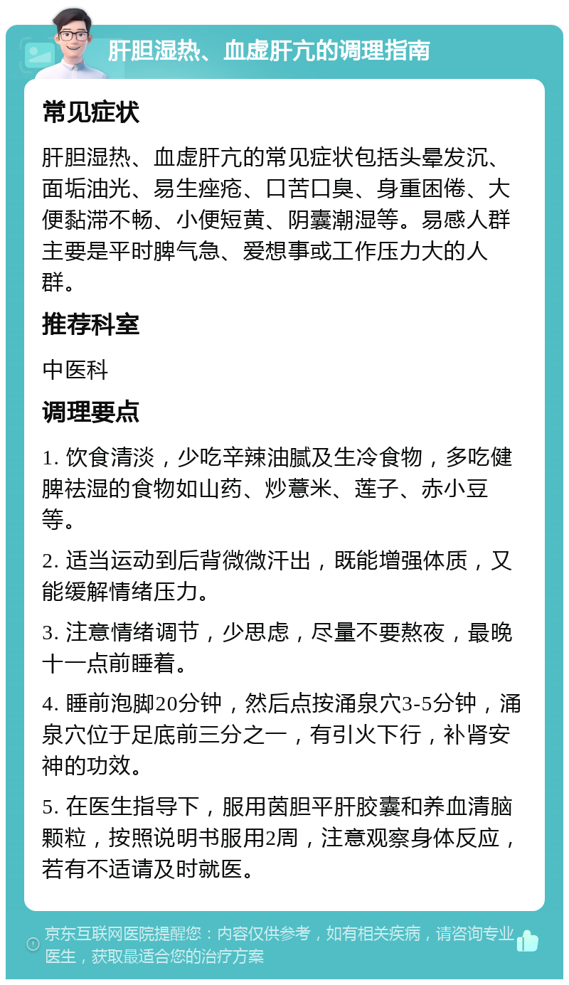 肝胆湿热、血虚肝亢的调理指南 常见症状 肝胆湿热、血虚肝亢的常见症状包括头晕发沉、面垢油光、易生痤疮、口苦口臭、身重困倦、大便黏滞不畅、小便短黄、阴囊潮湿等。易感人群主要是平时脾气急、爱想事或工作压力大的人群。 推荐科室 中医科 调理要点 1. 饮食清淡，少吃辛辣油腻及生冷食物，多吃健脾祛湿的食物如山药、炒薏米、莲子、赤小豆等。 2. 适当运动到后背微微汗出，既能增强体质，又能缓解情绪压力。 3. 注意情绪调节，少思虑，尽量不要熬夜，最晚十一点前睡着。 4. 睡前泡脚20分钟，然后点按涌泉穴3-5分钟，涌泉穴位于足底前三分之一，有引火下行，补肾安神的功效。 5. 在医生指导下，服用茵胆平肝胶囊和养血清脑颗粒，按照说明书服用2周，注意观察身体反应，若有不适请及时就医。